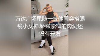 万达广场尾随一身休闲穿搭眼镜小女神,娇嫩紧窄的肉洞还没有开发