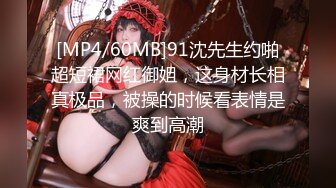 [MP4/60MB]91沈先生约啪超短裙网红御姐，这身材长相真极品，被操的时候看表情是爽到高潮