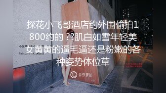 探花小飞哥酒店约外围偷拍1800约的 ??肌白如雪年轻美女黄黄的逼毛逼还是粉嫩的各种姿势体位草