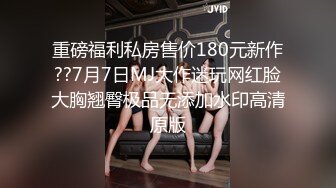 重磅福利私房售价180元新作??7月7日MJ大作迷玩网红脸大胸翘臀极品无添加水印高清原版