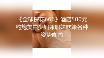 《全球探花666》酒店500元约炮美白少妇兼职妹吹箫各种姿势啪啪