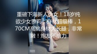 重磅下海新人少女！18岁纯欲少女萝莉，身材超级棒，170CM高挑身材大长腿，非常嫩！炮友不给力