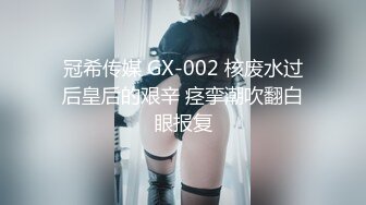 冠希传媒 GX-002 核废水过后皇后的艰辛 痉挛潮吹翻白眼报复