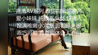 高清AV系列 香甜白嫩邻家可爱小妹妹 纯欲系少女 超诱人饱满稚嫩小穴 表面看起来很乖巧可爱 青春胴体让人流口水