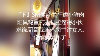 『下』SM体育生,狂虐小鲜肉阳具鸡蛋,打捏捶拉疼得小伙求饶,哥哥我还小,每艹过女人,你给我玩坏了