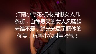 江南小野花-身材甩懒女人几条街，自律爱笑的女人风骚起来谁不爱，脱光光展示胴体的优美，玩弄小穴叫声骚气！