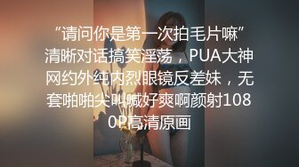 “请问你是第一次拍毛片嘛”清晰对话搞笑淫荡，PUA大神网约外纯内烈眼镜反差妹，无套啪啪尖叫喊好爽啊颜射1080P高清原画