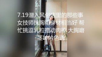 7.19潜入风俗店里的那些事 女技师抹胸裙身材相当好 帮忙挑逗乳粒撸动肉棒 大胸磨茎呻吟色诱