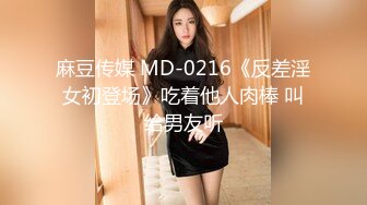 麻豆传媒 MD-0216《反差淫女初登场》吃着他人肉棒 叫给男友听