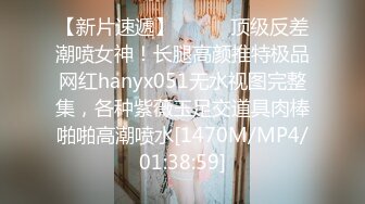 【新片速遞】⚫️⚫️顶级反差潮喷女神！长腿高颜推特极品网红hanyx051无水视图完整集，各种紫薇玉足交道具肉棒啪啪高潮喷水[1470M/MP4/01:38:59]