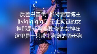 ✿反差白富美✿推特宝藏博主〖yiqiqiqiqi〗带上狗链的女神那是非常淫贱 你的女神在这里是一只带上狗链的骚母狗