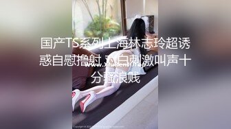 国产TS系列上海林志玲超诱惑自慰撸射 对白刺激叫声十分骚浪贱