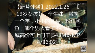 【新片速遞】2022.1.26，【19岁女孩】，学生妹，嫩就一个字，小小的乳头，粉红鲍鱼，哪个男人看了不心动，同城高价可上门干[543MB/MP4/36:02]