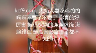 kcf9.com-大奶人妻吃鸡啪啪 啊啊不要了不要了 你真的好厉害 被小伙操的连连求饶 满脸绯红 最后套套拿掉了都不知道