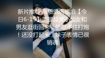 新片推荐 高质酒店偷拍【今日6-15】美腿超美小仙女和男友逛街回来，就忍不住打炮！还没打起来，妹子表情已很销魂