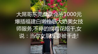 大屌哥东莞桑拿会所1000元爆插福建白嫩性感大奶美女技师服务,不停的换着花招干,女说：当你女朋友要被干走!