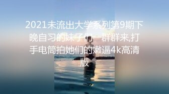 2021未流出大学系列第9期下晚自习的妹子们一群群来,打手电筒拍她们的嫩逼4k高清版