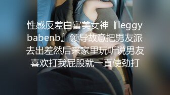 性感反差白富美女神『leggybabenb』领导故意把男友派去出差然后来家里玩听说男友喜欢打我屁股就一直使劲打