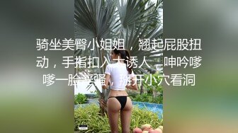 骑坐美臀小姐姐，翘起屁股扭动，手指扣入太诱人，呻吟嗲嗲一脸淫骚，掰开小穴看洞