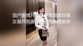 国产剧情片，情趣高跟黑丝骚女敲开我房门要给我免费服务微SM