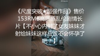 《尺度突破★超强作品》售价153RMB高质感乱伦剧情长片【不小心内射了女友妹妹才射给妹妹这样应该不会怀孕了吧？】