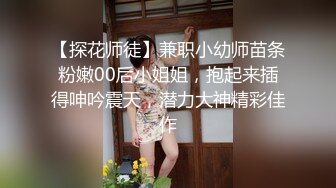 【探花师徒】兼职小幼师苗条粉嫩00后小姐姐，抱起来插得呻吟震天，潜力大神精彩佳作