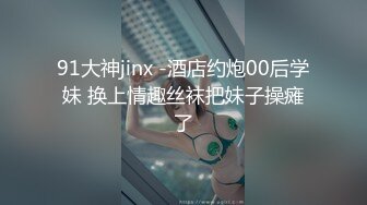 91大神jinx -酒店约炮00后学妹 换上情趣丝袜把妹子操瘫了