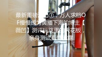 最新重磅流出③，万人求档OF慢慢成为黄播下海的博主【薇凹】测评玩跳蛋的天花板，亲身测试真情流露