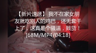 【新片速遞】 我不在家女朋友就吃别人的鸡巴，还无套干上了，这真是个骚逼，贱货！[68M/MP4/04:18]