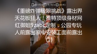 《重磅炸弹极限挑战》露出界天花板狂人！推特顶级身材网红御姐9zabc定制，公园专玩人前露出家中安装工面前露出 (1)