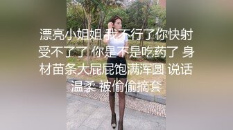 漂亮小姐姐 我不行了你快射受不了了 你是不是吃药了 身材苗条大屁屁饱满浑圆 说话温柔 被偷偷摘套