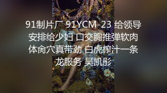 91制片厂 91YCM-23 给领导安排给少妇 口交胸推弹软肉体肏穴真带劲 白虎榨汁一条龙服务 吴凯彤