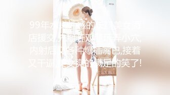 99年水嫩性感的长腿美女酒店援交,先掰开双腿玩弄小穴,内射后又各种爆插嘴巴,接着又干逼,美女爽的满足的笑了!