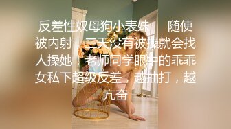 反差性奴母狗小表妹❤️随便被内射，三天没有被操就会找人操她！老师同学眼中的乖乖女私下超级反差，越抽打，越亢奋