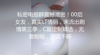 私密电报群震撼泄密！00后女友，真实LT情侣，未流出剧情第三季，C服定制精选，无套啪啪，骚话不断