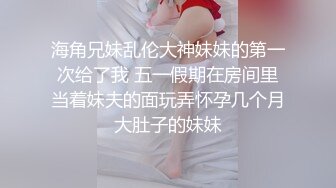 海角兄妹乱伦大神妹妹的第一次给了我 五一假期在房间里当着妹夫的面玩弄怀孕几个月大肚子的妹妹