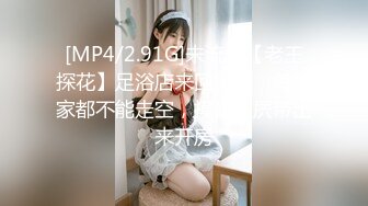 [MP4/2.91G]未流出【老王探花】足浴店来回穿梭，每一家都不能走空，摸奶抠屄带出来开房