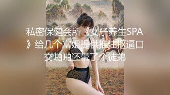 私密保健会所《女子养生SPA》给几个富姐提供推油抠逼口交啪啪还带了个徒弟