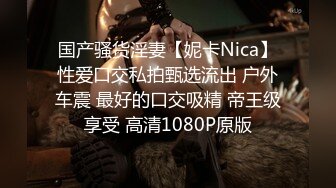 国产骚货淫妻【妮卡Nica】性爱口交私拍甄选流出 户外车震 最好的口交吸精 帝王级享受 高清1080P原版