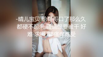 -晴儿宝贝 给哥哥口了那么久 都硬不起来 骚逼想要被干 好难 求操 BB瘙痒难受