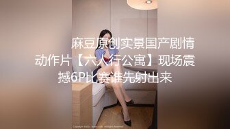 ⚫️⚫️麻豆原创实景国产剧情动作片【六人行公寓】现场震撼6P比赛谁先射出来