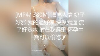 [MP4/ 380M] 漂亮人情 奶子好涨 我的逼好痒 快操我逼 流了好多水 射在我逼里 怀孕中期可以偷吃了