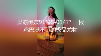 果冻传媒91MS-014?? 一根鸡巴满不了的极品尤物