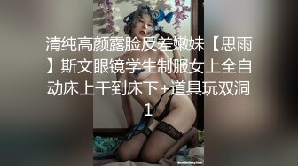 清纯高颜露脸反差嫩妹【思雨】斯文眼镜学生制服女上全自动床上干到床下+道具玩双洞1