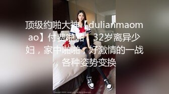 顶级约啪大神【dulianmaomao】付费啪啪，32岁离异少妇，家中啪啪，好激情的一战，各种姿势变换