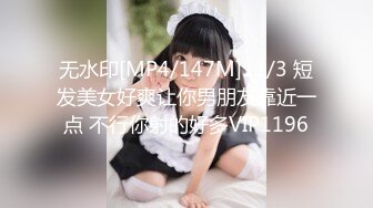 无水印[MP4/147M]11/3 短发美女好爽让你男朋友靠近一点 不行你射的好多VIP1196