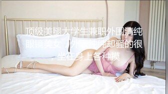 顶级美腿大学生兼职外围清纯眼镜美女，外表纯纯却骚的很，坐在身上各种摸