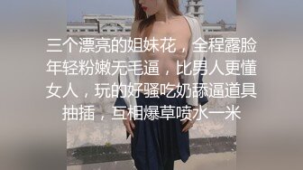 三个漂亮的姐妹花，全程露脸年轻粉嫩无毛逼，比男人更懂女人，玩的好骚吃奶舔逼道具抽插，互相爆草喷水一米