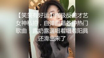 【笑笑有好运】终极反差才艺女神私拍，自弹自唱各种热门歌曲，露奶露逼唱着唱着阳具还滑出来了