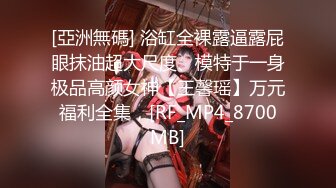 [亞洲無碼] 浴缸全裸露逼露屁眼抹油超大尺度、模特于一身极品高颜女神【王馨瑶】万元福利全集，[RF_MP4_8700MB]